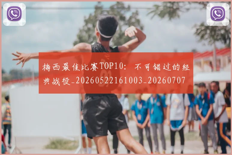 梅西最佳比赛TOP10：不可错过的经典战役_20260522161003_20260707144632