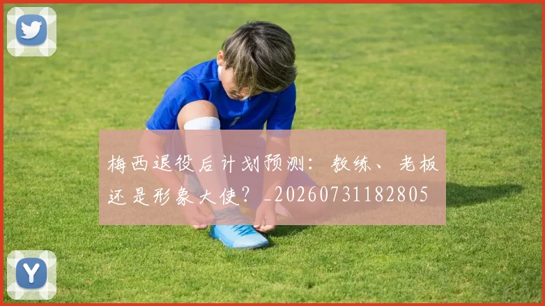 梅西退役后计划预测：教练、老板还是形象大使？_20260731182805