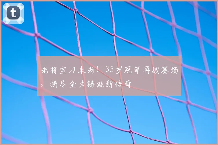 老将宝刀未老！35岁冠军再战赛场，拼尽全力铸就新传奇