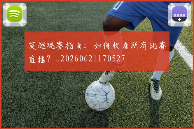英超观赛指南:如何收看所有比赛直播?_20260621170527