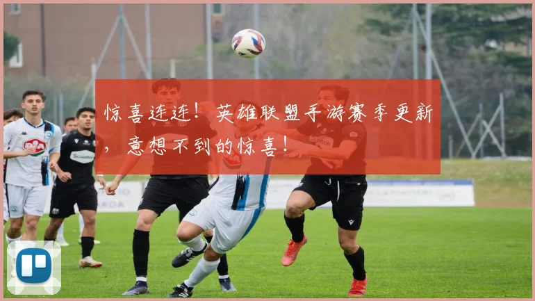 惊喜连连!英雄联盟手游赛季更新,意想不到的惊喜!