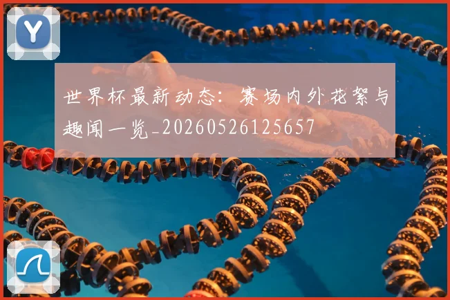 世界杯最新动态:赛场内外花絮与趣闻一览_20260526125657