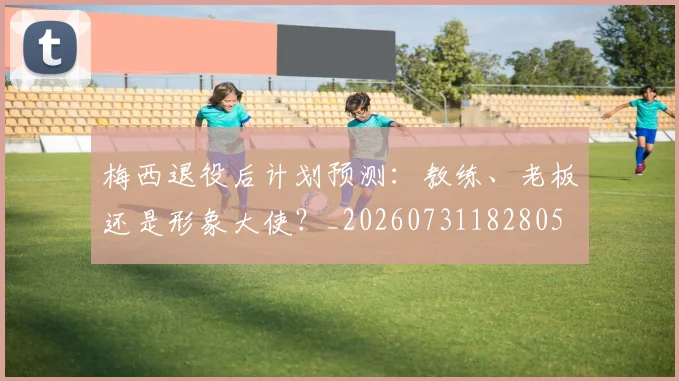梅西退役后计划预测:教练、老板还是形象大使?_20260731182805