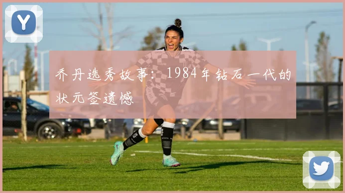 乔丹选秀故事:1984年钻石一代的状元签遗憾
