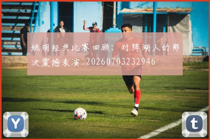 姚明经典比赛回顾：对阵湖人的那次震撼表演_20260703232946