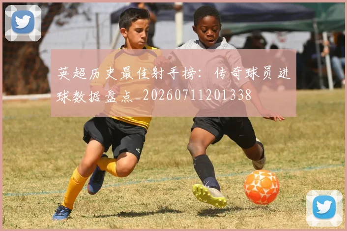 英超历史最佳射手榜：传奇球员进球数据盘点_20260711201338